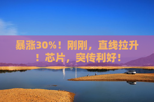 暴涨30%！刚刚，直线拉升！芯片，突传利好！