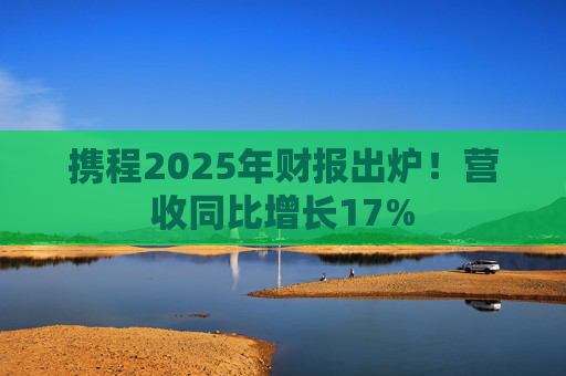 携程2025年财报出炉！营收同比增长17%