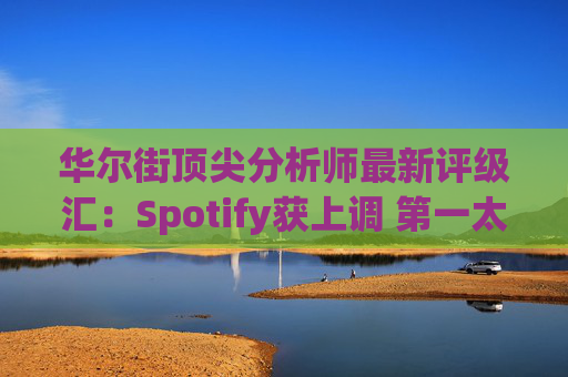 华尔街顶尖分析师最新评级汇：Spotify获上调 第一太阳能遭下调