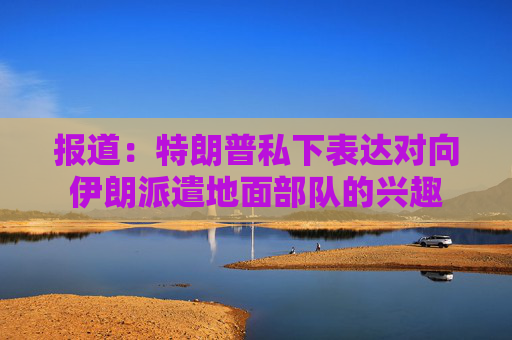 报道：特朗普私下表达对向伊朗派遣地面部队的兴趣