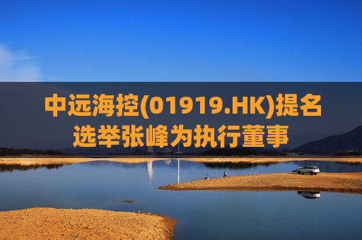 中远海控(01919.HK)提名选举张峰为执行董事