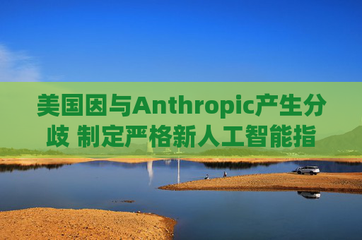 美国因与Anthropic产生分歧 制定严格新人工智能指南