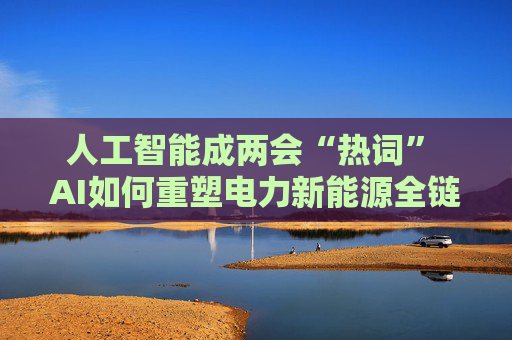 人工智能成两会“热词” AI如何重塑电力新能源全链竞争力