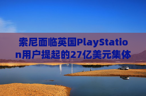 索尼面临英国PlayStation用户提起的27亿美元集体诉讼