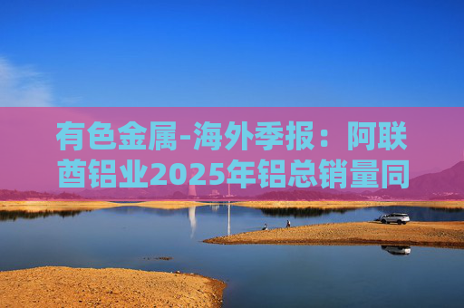 有色金属-海外季报：阿联酋铝业2025年铝总销量同比增加2%至283万吨 净利润同比增长16%至49.3亿迪拉姆  第1张