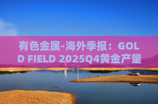 有色金属-海外季报：GOLD FIELD 2025Q4黄金产量环比增加9.6%至21.74吨 AISC环比上涨18.7%至1673美元/盎司