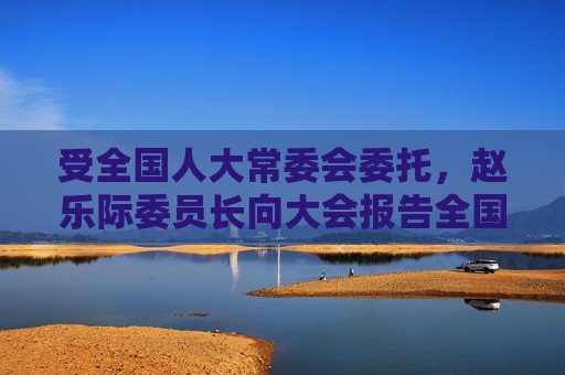受全国人大常委会委托，赵乐际委员长向大会报告全国人大常委会工作