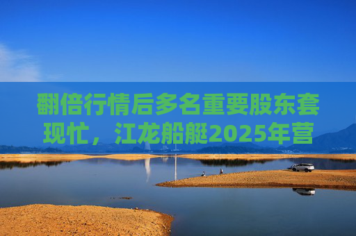 翻倍行情后多名重要股东套现忙，江龙船艇2025年营收腰斩净利润迎上市首亏