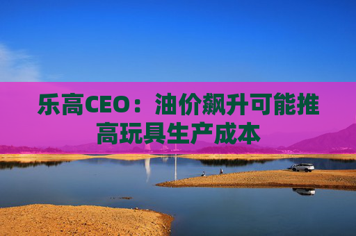 乐高CEO：油价飙升可能推高玩具生产成本