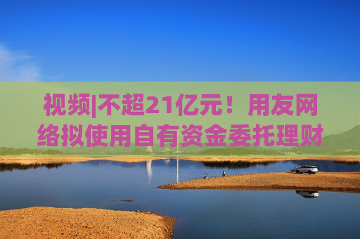 视频|不超21亿元！用友网络拟使用自有资金委托理财，近3年预亏超43亿元