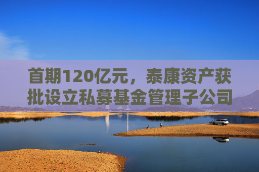 首期120亿元，泰康资产获批设立私募基金管理子公司