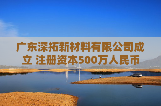 广东深拓新材料有限公司成立 注册资本500万人民币