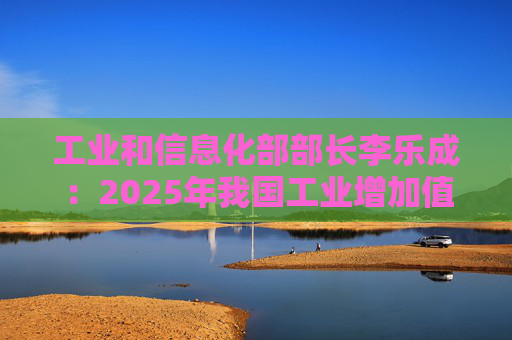 工业和信息化部部长李乐成：2025年我国工业增加值41.7万亿元，世界第一制造大国地位进一步巩固