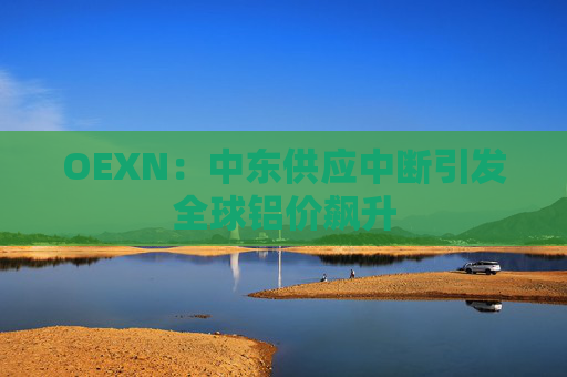 OEXN：中东供应中断引发全球铝价飙升