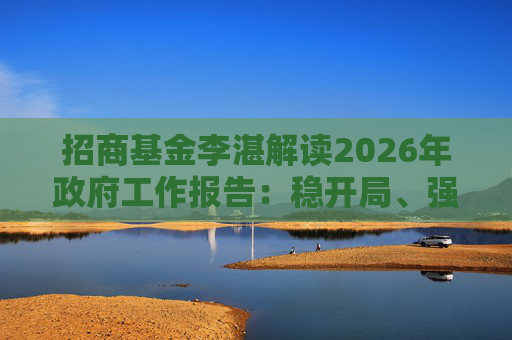 招商基金李湛解读2026年政府工作报告：稳开局、强创新、扩内需，为“十五五”高质量发展奠基础