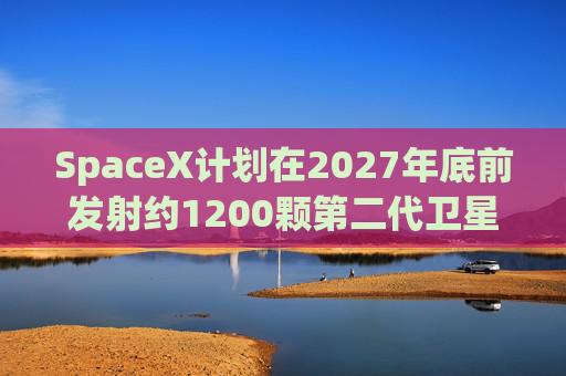 SpaceX计划在2027年底前发射约1200颗第二代卫星