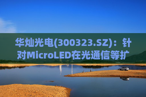 华灿光电(300323.SZ)：针对MicroLED在光通信等扩展领域的应用，目前仍处于早期研发和样品验证阶段