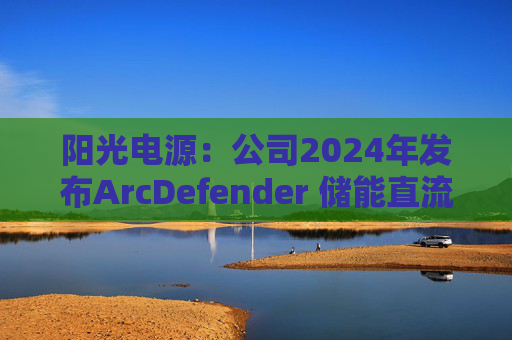 阳光电源：公司2024年发布ArcDefender 储能直流灭弧技术，已在PowerTitan产品中全系标配