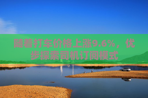 随着打车价格上涨9.6%，优步探索司机订阅模式