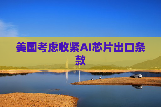 美国考虑收紧AI芯片出口条款