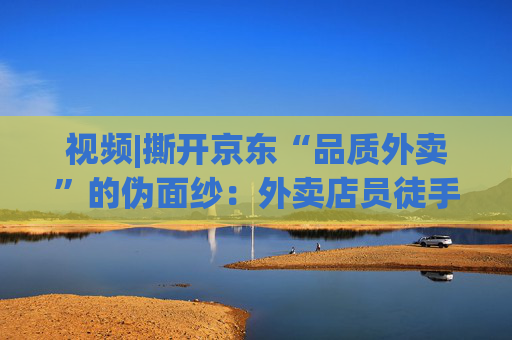 视频|撕开京东“品质外卖”的伪面纱：外卖店员徒手抓面、抽烟咳嗽不洗手、漏勺在垃圾箱上敲敲不洗照用