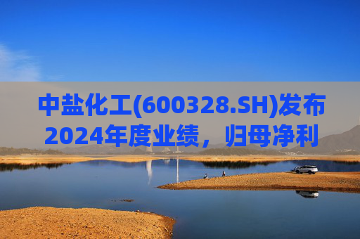 中盐化工(600328.SH)发布2024年度业绩，归母净利润5.19亿元，同比下降56.32%