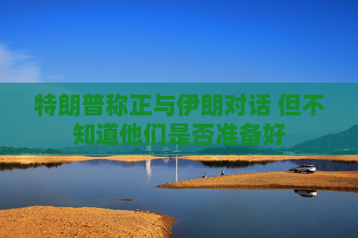 特朗普称正与伊朗对话 但不知道他们是否准备好