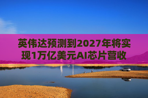 英伟达预测到2027年将实现1万亿美元AI芯片营收