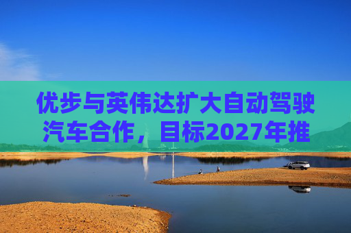 优步与英伟达扩大自动驾驶汽车合作，目标2027年推出