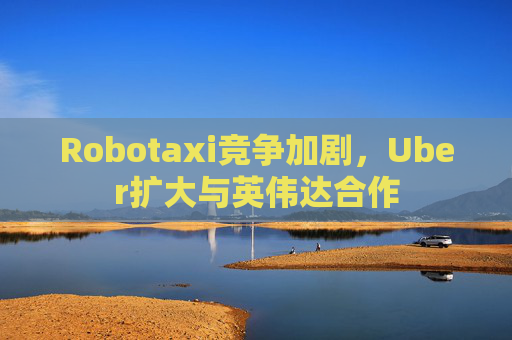 Robotaxi竞争加剧，Uber扩大与英伟达合作