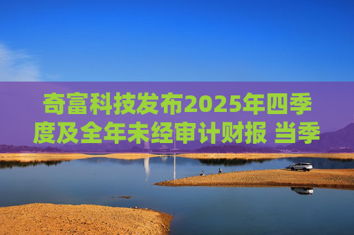 奇富科技发布2025年四季度及全年未经审计财报 当季放款环比下降15.6%