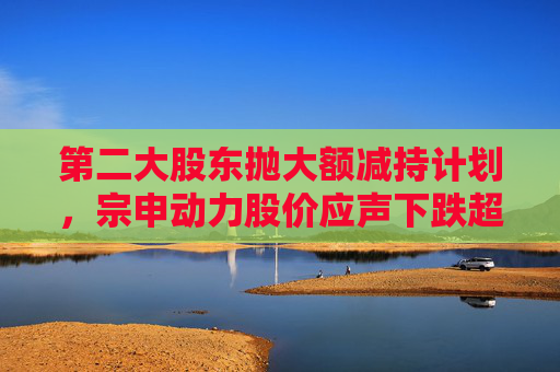 第二大股东抛大额减持计划，宗申动力股价应声下跌超7%！重大资产置换尚未有明显进展