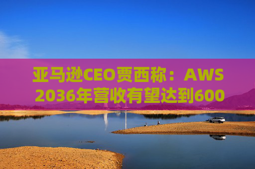 亚马逊CEO贾西称：AWS 2036年营收有望达到6000亿美元