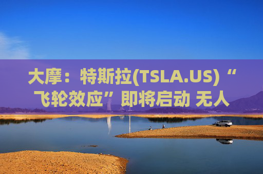 大摩：特斯拉(TSLA.US)“飞轮效应”即将启动 无人驾驶出租车将是下一个核心增长极