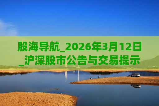 股海导航_2026年3月12日_沪深股市公告与交易提示