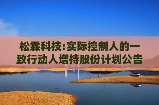 松霖科技:实际控制人的一致行动人增持股份计划公告