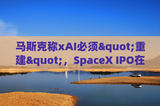 马斯克称xAI必须"重建"，SpaceX IPO在即