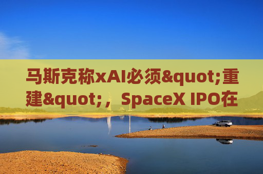 马斯克称xAI必须"重建"，SpaceX IPO在即
