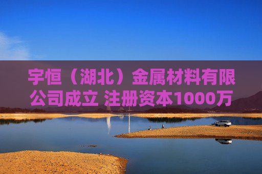 宇恒（湖北）金属材料有限公司成立 注册资本1000万人民币
