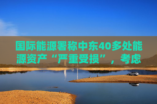 国际能源署称中东40多处能源资产“严重受损”，考虑进一步释放原油储备