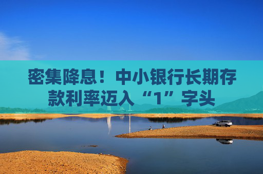 密集降息！中小银行长期存款利率迈入“1”字头