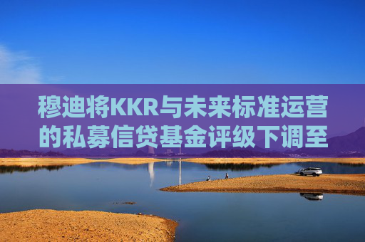 穆迪将KKR与未来标准运营的私募信贷基金评级下调至垃圾级