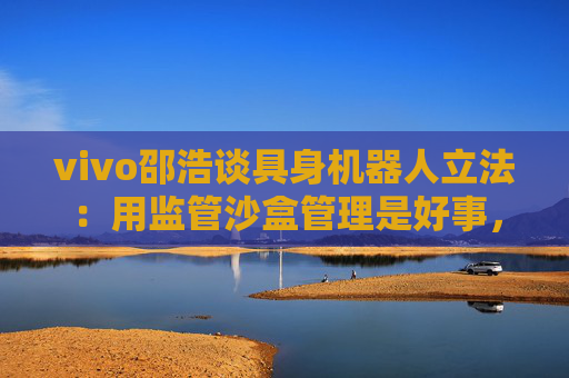 vivo邵浩谈具身机器人立法：用监管沙盒管理是好事，政府应给企业更多自由度去创新