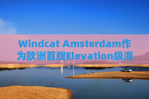 Windcat Amsterdam作为欧洲首艘Elevation级海上风电运维母船正式亮相