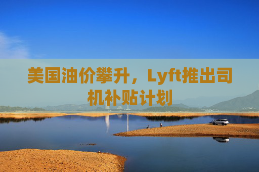 美国油价攀升，Lyft推出司机补贴计划