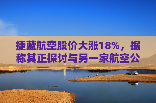 捷蓝航空股价大涨18%，据称其正探讨与另一家航空公司合并