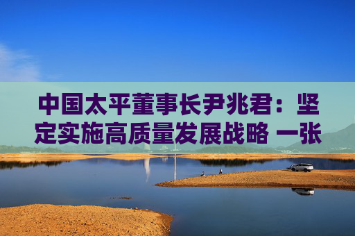 中国太平董事长尹兆君：坚定实施高质量发展战略 一张蓝图绘到底