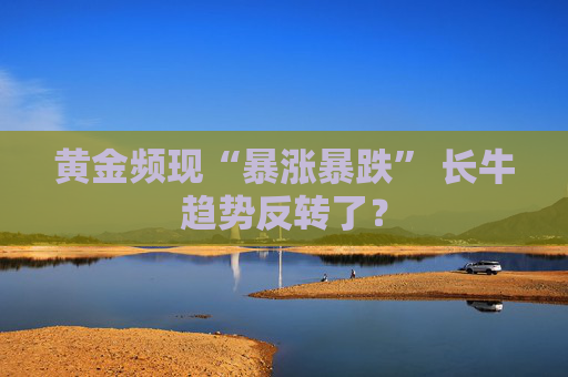 黄金频现“暴涨暴跌” 长牛趋势反转了？