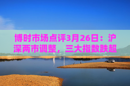 博时市场点评3月26日：沪深两市调整，三大指数跌超1%