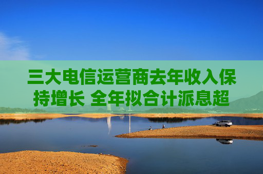 三大电信运营商去年收入保持增长 全年拟合计派息超1300亿元